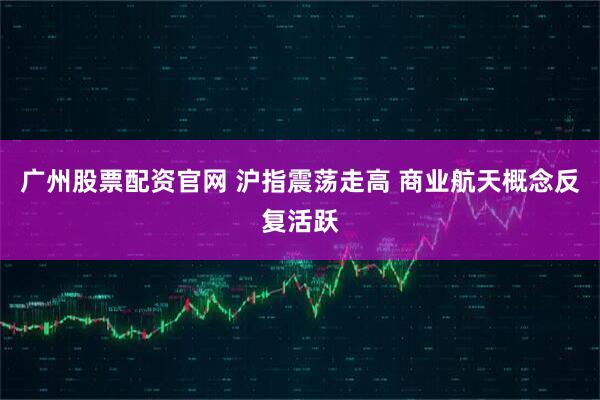 广州股票配资官网 沪指震荡走高 商业航天概念反复活跃
