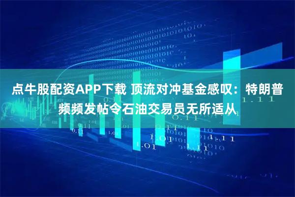 点牛股配资APP下载 顶流对冲基金感叹：特朗普频频发帖令石油交易员无所适从