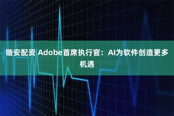 锴安配资 Adobe首席执行官：AI为软件创造更多机遇