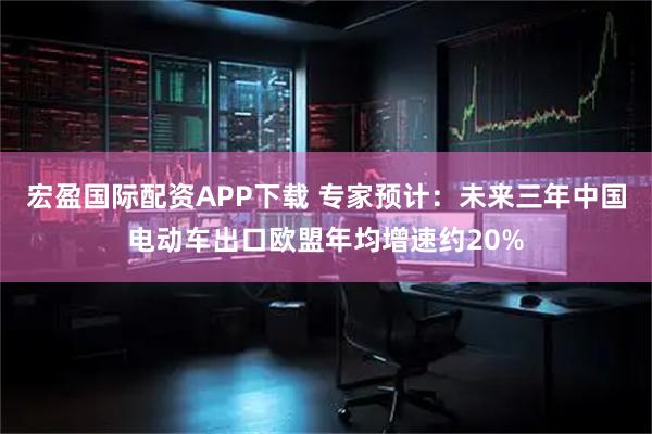 宏盈国际配资APP下载 专家预计：未来三年中国电动车出口欧盟年均增速约20%