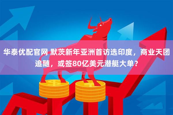 华泰优配官网 默茨新年亚洲首访选印度，商业天团追随，或签80亿美元潜艇大单？