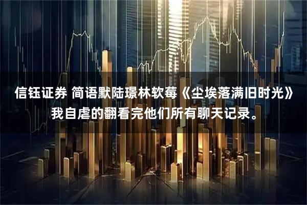 信钰证券 简语默陆璟林软莓《尘埃落满旧时光》我自虐的翻看完他们所有聊天记录。