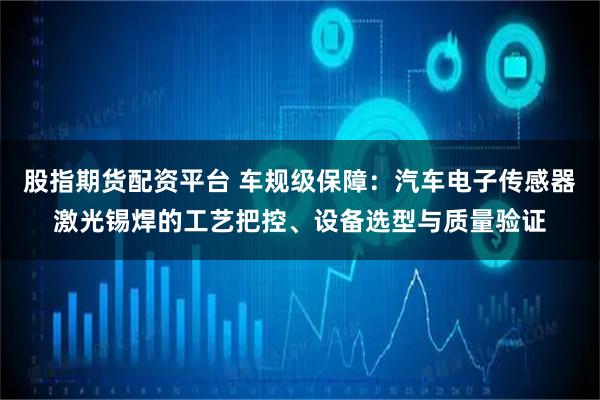 股指期货配资平台 车规级保障：汽车电子传感器激光锡焊的工艺把控、设备选型与质量验证