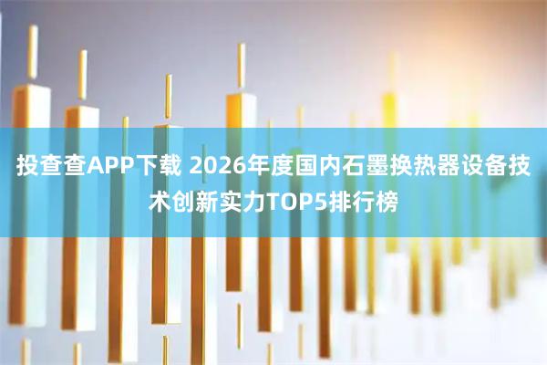 投查查APP下载 2026年度国内石墨换热器设备技术创新实力TOP5排行榜