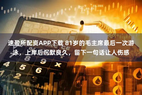 速盈所配资APP下载 81岁的毛主席最后一次游泳，上岸后沉默良久，留下一句话让人伤感