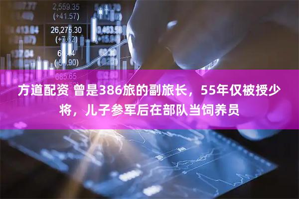 方道配资 曾是386旅的副旅长，55年仅被授少将，儿子参军后在部队当饲养员