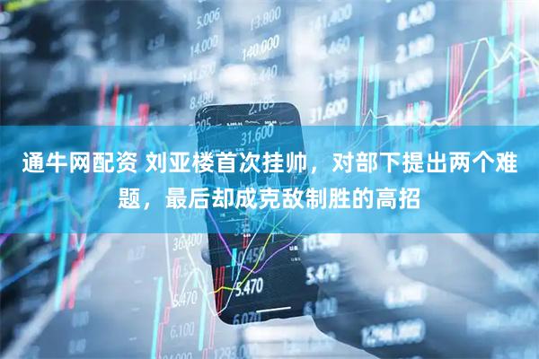 通牛网配资 刘亚楼首次挂帅，对部下提出两个难题，最后却成克敌制胜的高招