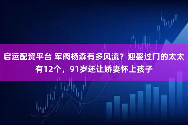 启运配资平台 军阀杨森有多风流？迎娶过门的太太有12个，91岁还让娇妻怀上孩子