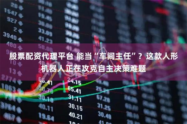 股票配资代理平台 能当“车间主任”？这款人形机器人正在攻克自主决策难题