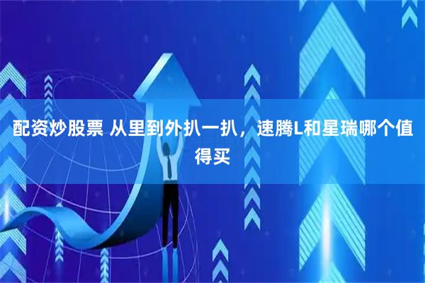 配资炒股票 从里到外扒一扒，速腾L和星瑞哪个值得买