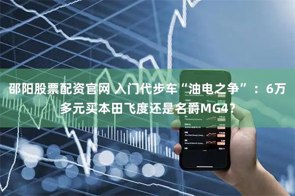 邵阳股票配资官网 入门代步车“油电之争” ：6万多元买本田飞度还是名爵MG4？