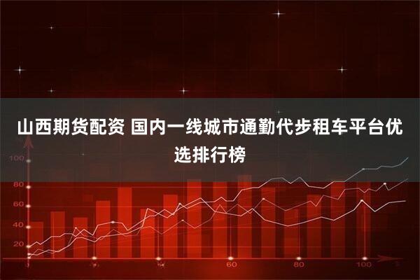 山西期货配资 国内一线城市通勤代步租车平台优选排行榜