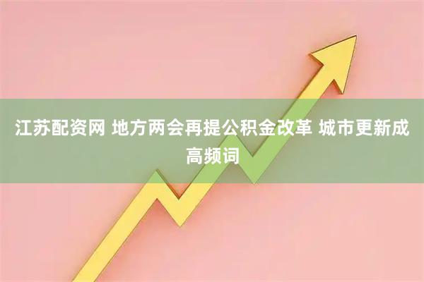 江苏配资网 地方两会再提公积金改革 城市更新成高频词