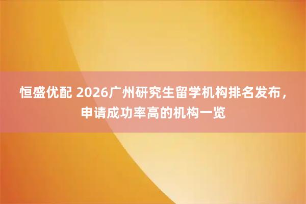 恒盛优配 2026广州研究生留学机构排名发布，申请成功率高的机构一览