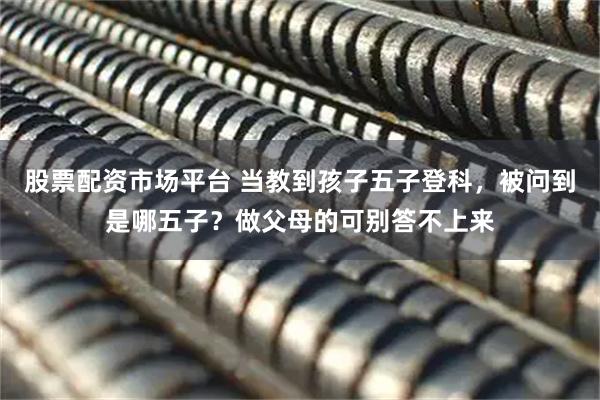 股票配资市场平台 当教到孩子五子登科，被问到是哪五子？做父母的可别答不上来