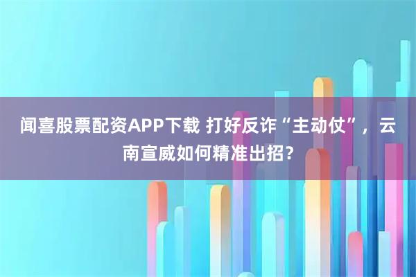 闻喜股票配资APP下载 打好反诈“主动仗”，云南宣威如何精准出招？