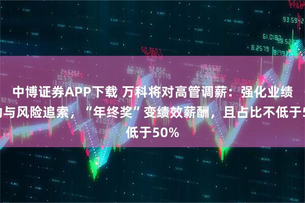 中博证券APP下载 万科将对高管调薪：强化业绩联动与风险追索，“年终奖”变绩效薪酬，且占比不低于50%