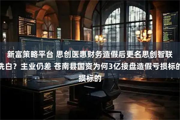 新富策略平台 思创医惠财务造假后更名思创智联洗白？主业仍差 苍南县国资为何3亿接盘造假亏损标的