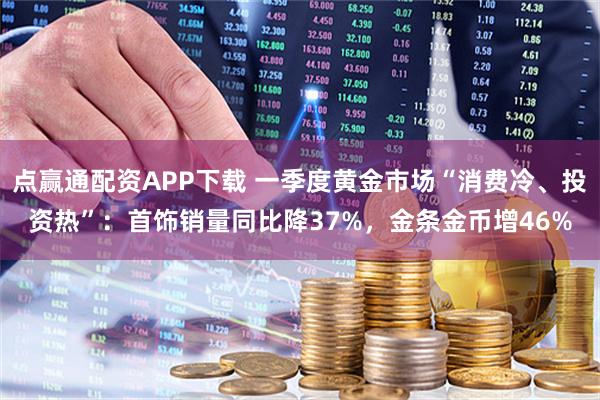 点赢通配资APP下载 一季度黄金市场“消费冷、投资热”：首饰销量同比降37%，金条金币增46%