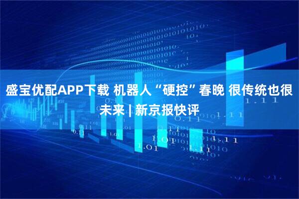 盛宝优配APP下载 机器人“硬控”春晚 很传统也很未来 | 新京报快评