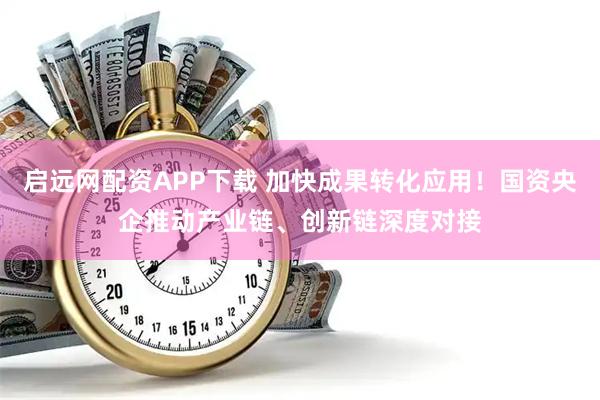 启远网配资APP下载 加快成果转化应用！国资央企推动产业链、创新链深度对接
