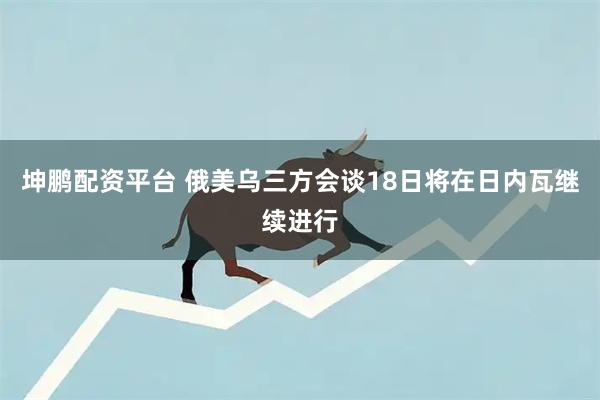 坤鹏配资平台 俄美乌三方会谈18日将在日内瓦继续进行